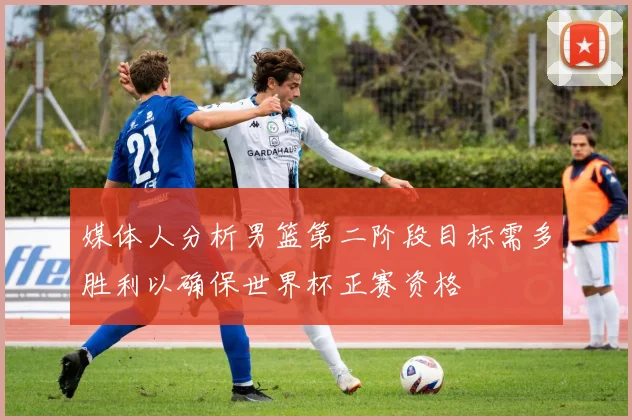 媒体人分析男篮第二阶段目标需多胜利以确保世界杯正赛资格